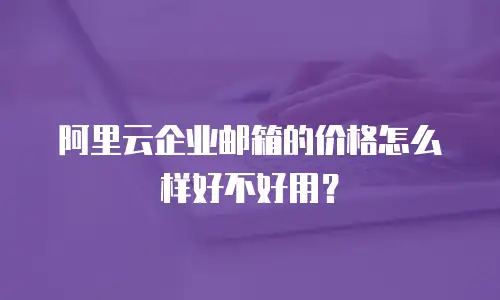 阿里云企业邮箱的价格怎么样好不好用？