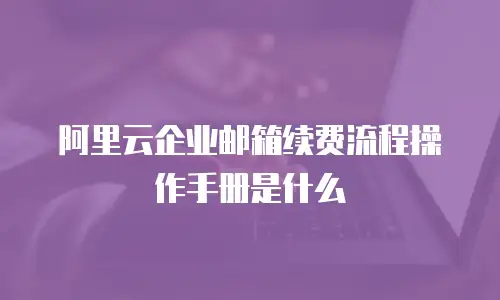 阿里云企业邮箱续费流程操作手册是什么
