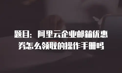 题目：阿里云企业邮箱优惠券怎么领取的操作手册吗