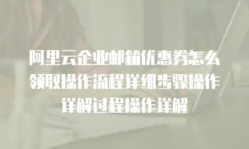 阿里云企业邮箱优惠券怎么领取操作流程详细步骤操作详解过程操作详解