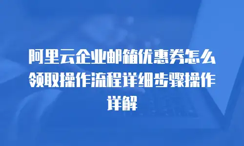 阿里云企业邮箱优惠券怎么领取操作流程详细步骤操作详解