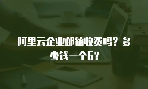阿里云企业邮箱收费吗?多少钱一个G?
