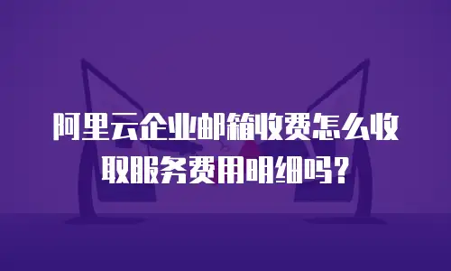 阿里云企业邮箱收费怎么收取服务费用明细吗？