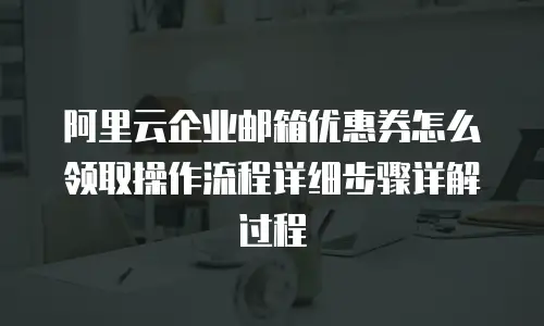 阿里云企业邮箱优惠券怎么领取操作流程详细步骤详解过程