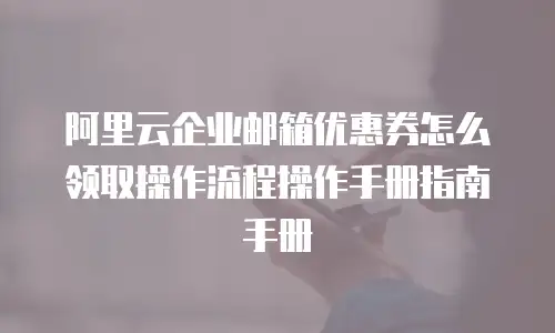 阿里云企业邮箱优惠券怎么领取操作流程操作手册指南手册