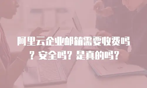阿里云企业邮箱需要收费吗？安全吗？是真的吗？