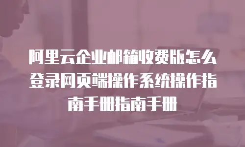 阿里云企业邮箱收费版怎么登录网页端操作系统操作指南手册指南手册