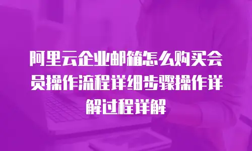 阿里云企业邮箱怎么购买会员操作流程详细步骤操作详解过程详解