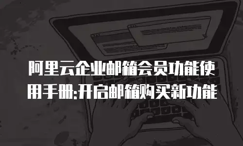 阿里云企业邮箱会员功能使用手册:开启邮箱购买新功能