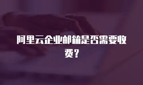 阿里云企业邮箱是否需要收费？