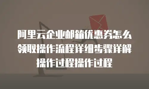 阿里云企业邮箱优惠券怎么领取操作流程详细步骤详解操作过程操作过程
