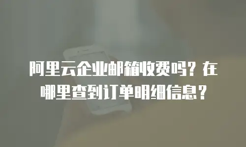 阿里云企业邮箱收费吗？在哪里查到订单明细信息？