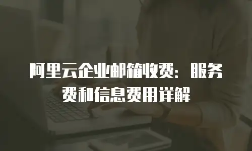 阿里云企业邮箱收费：服务费和信息费用详解