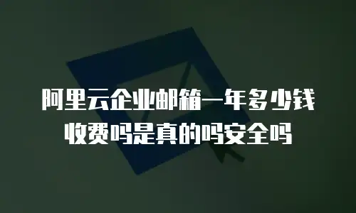 阿里云企业邮箱一年多少钱收费吗是真的吗安全吗