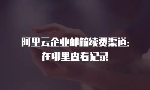 阿里云企业邮箱续费渠道：在哪里查看记录