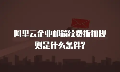阿里云企业邮箱续费折扣规则是什么条件?