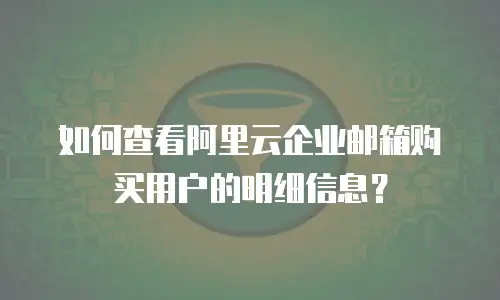 如何查看阿里云企业邮箱购买用户的明细信息？