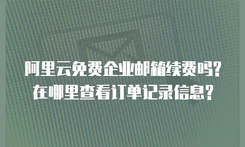 阿里云免费企业邮箱续费吗?在哪里查看订单记录信息?