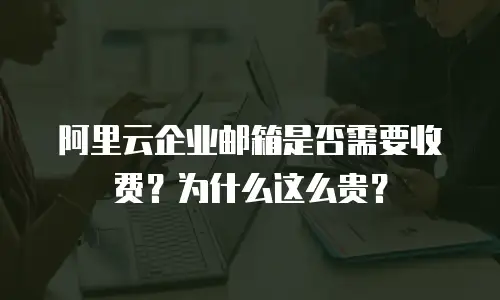 阿里云企业邮箱是否需要收费？为什么这么贵？