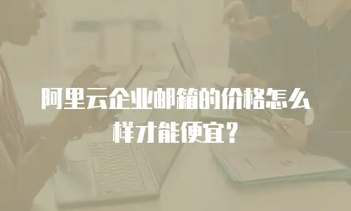 阿里云企业邮箱的价格怎么样才能便宜？