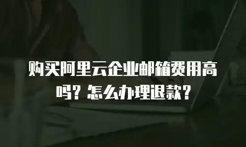 购买阿里云企业邮箱费用高吗?怎么办理退款?
