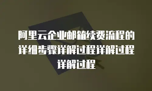 阿里云企业邮箱续费流程的详细步骤详解过程详解过程详解过程