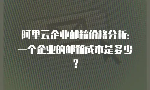 阿里云企业邮箱价格分析：一个企业的邮箱成本是多少？