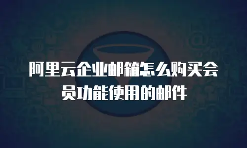 阿里云企业邮箱怎么购买会员功能使用的邮件