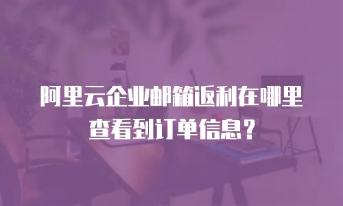 阿里云企业邮箱返利在哪里查看到订单信息？