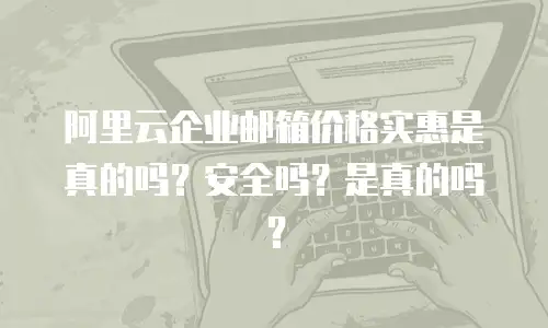阿里云企业邮箱价格实惠是真的吗？安全吗？是真的吗？