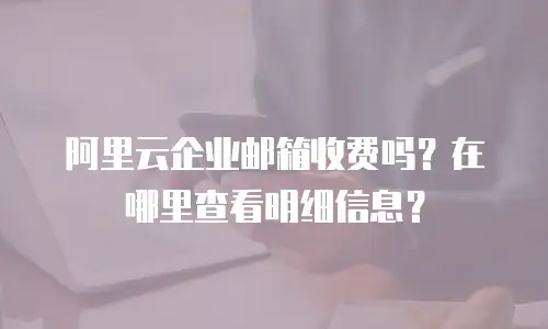 阿里云企业邮箱收费吗?在哪里查看明细信息?