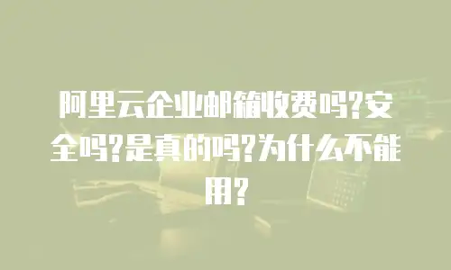 阿里云企业邮箱收费吗?安全吗?是真的吗?为什么不能用?