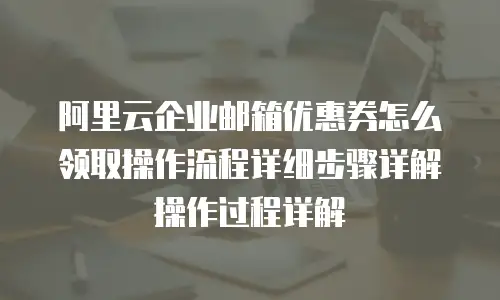 阿里云企业邮箱优惠券怎么领取操作流程详细步骤详解操作过程详解