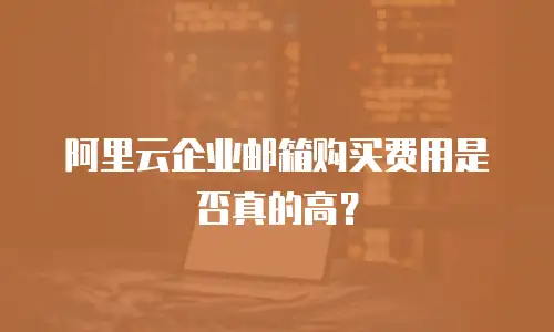 阿里云企业邮箱购买费用是否真的高?
