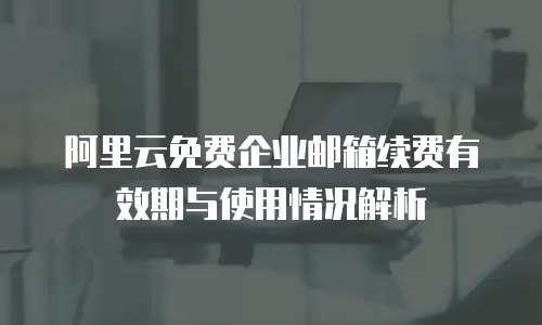 阿里云免费企业邮箱续费有效期与使用情况解析