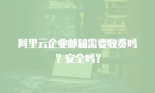 阿里云企业邮箱需要收费吗？安全吗？