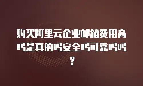 购买阿里云企业邮箱费用高吗是真的吗安全吗可靠吗吗？
