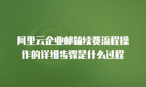 阿里云企业邮箱续费流程操作的详细步骤是什么过程