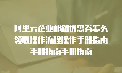 阿里云企业邮箱优惠券怎么领取操作流程操作手册指南手册指南手册指南