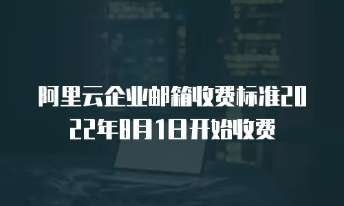 阿里云企业邮箱收费标准2022年8月1日开始收费