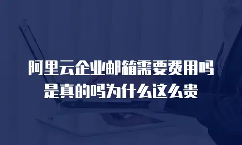 阿里云企业邮箱需要费用吗是真的吗为什么这么贵