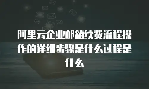 阿里云企业邮箱续费流程操作的详细步骤是什么过程是什么