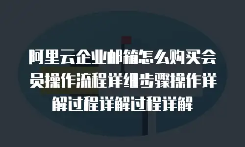 阿里云企业邮箱怎么购买会员操作流程详细步骤操作详解过程详解过程详解