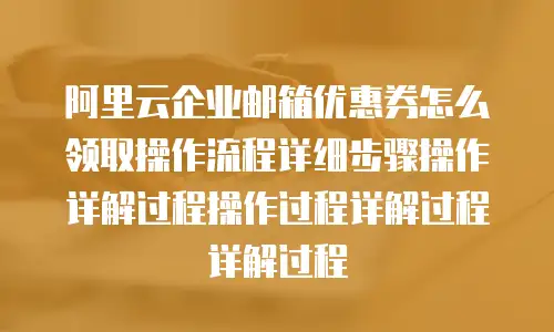 阿里云企业邮箱优惠券怎么领取操作流程详细步骤操作详解过程操作过程详解过程详解过程