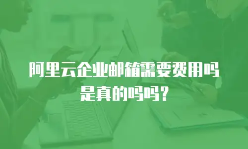 阿里云企业邮箱需要费用吗是真的吗吗？