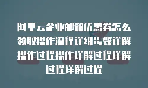 阿里云企业邮箱优惠券怎么领取操作流程详细步骤详解操作过程操作详解过程详解过程详解过程