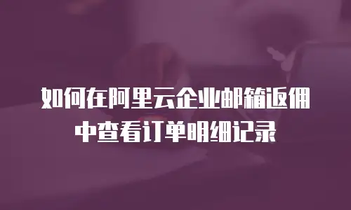 如何在阿里云企业邮箱返佣中查看订单明细记录