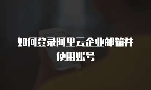 如何登录阿里云企业邮箱并使用账号