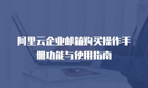 阿里云企业邮箱购买操作手册功能与使用指南