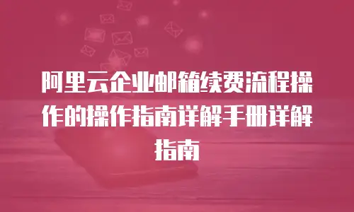 阿里云企业邮箱续费流程操作的操作指南详解手册详解指南